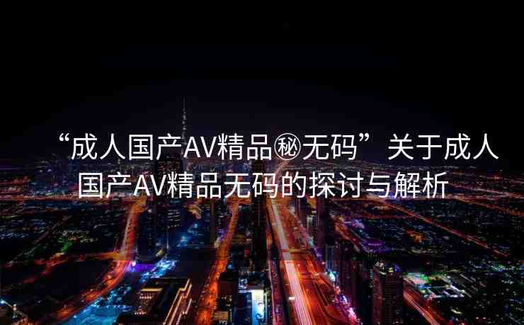 “成人國產(chǎn)AV精品秘?zé)o碼”關(guān)于成人國產(chǎn)AV精品無碼的探討與解析