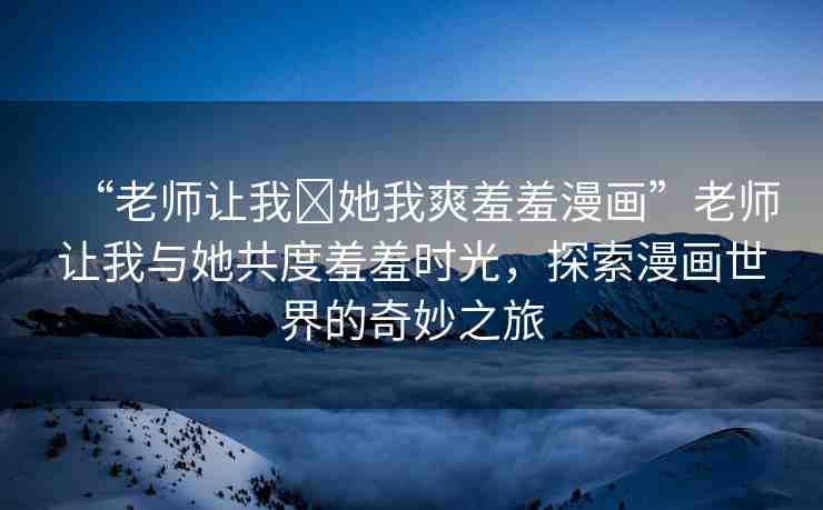 “老師讓我?她我爽羞羞漫畫”老師讓我與她共度羞羞時光，探索漫畫世界的奇妙之旅