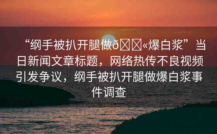 “綱手被扒開腿做??爆白漿”當(dāng)日新聞文章標題，網(wǎng)絡(luò)熱傳不良視頻引發(fā)爭議，綱手被扒開腿做爆白漿事件調(diào)查