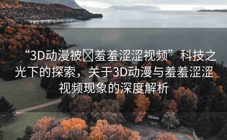 “3D動(dòng)漫被?羞羞澀澀視頻”科技之光下的探索，關(guān)于3D動(dòng)漫與羞羞澀澀視頻現(xiàn)象的深度解析
