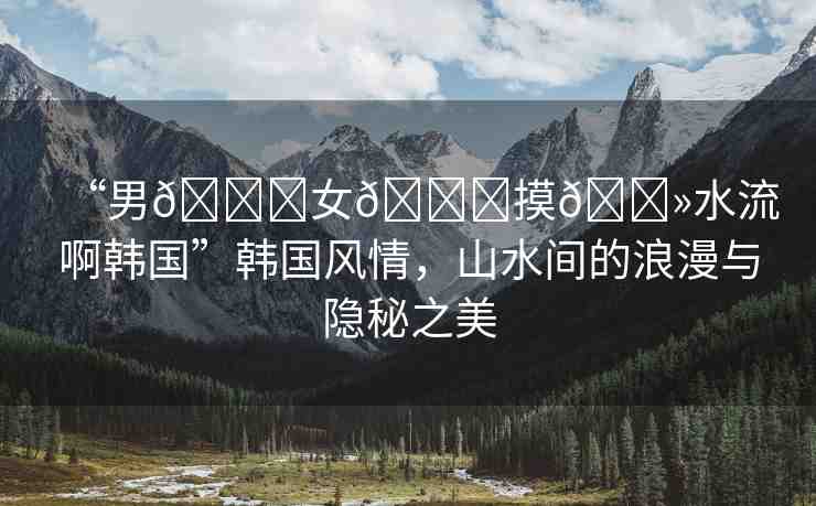 “男??女??摸??水流啊韓國”韓國風情，山水間的浪漫與隱秘之美