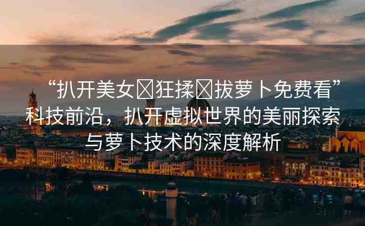 “扒開美女?狂揉?拔蘿卜免費看”科技前沿，扒開虛擬世界的美麗探索與蘿卜技術(shù)的深度解析