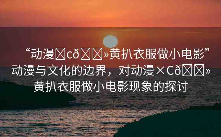 “動漫?c??黃扒衣服做小電影”動漫與文化的邊界，對動漫×C??黃扒衣服做小電影現(xiàn)象的探討