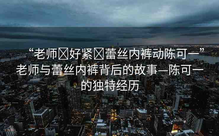 “老師?好緊?蕾絲內(nèi)褲動陳可一”老師與蕾絲內(nèi)褲背后的故事—陳可一的獨特經(jīng)歷