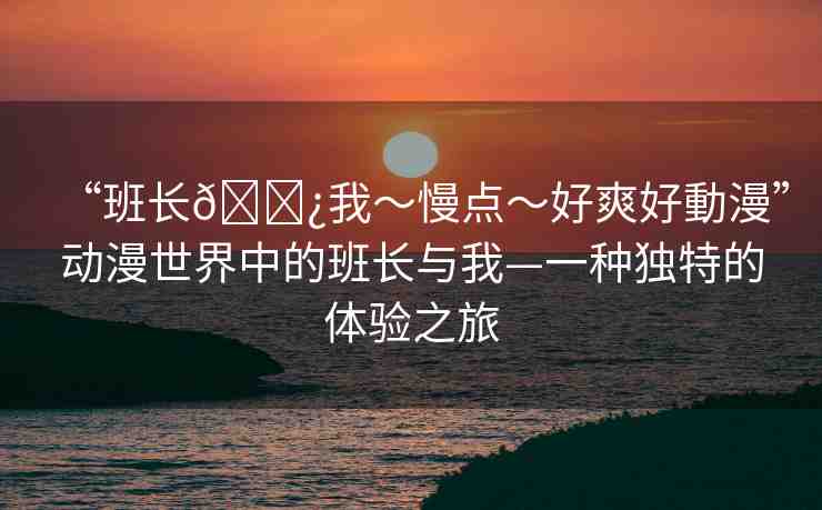 “班長(zhǎng)??我～慢點(diǎn)～好爽好動(dòng)漫”動(dòng)漫世界中的班長(zhǎng)與我—一種獨(dú)特的體驗(yàn)之旅