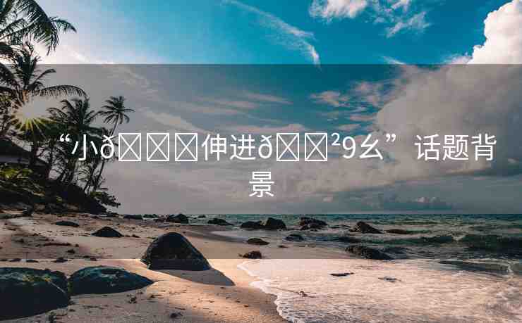 “小??伸進(jìn)??9幺”話題背景