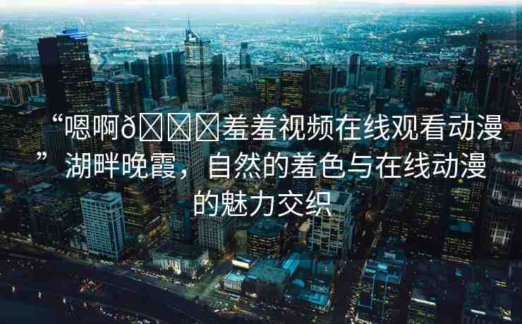 “嗯啊??羞羞視頻在線觀看動(dòng)漫”湖畔晚霞，自然的羞色與在線動(dòng)漫的魅力交織