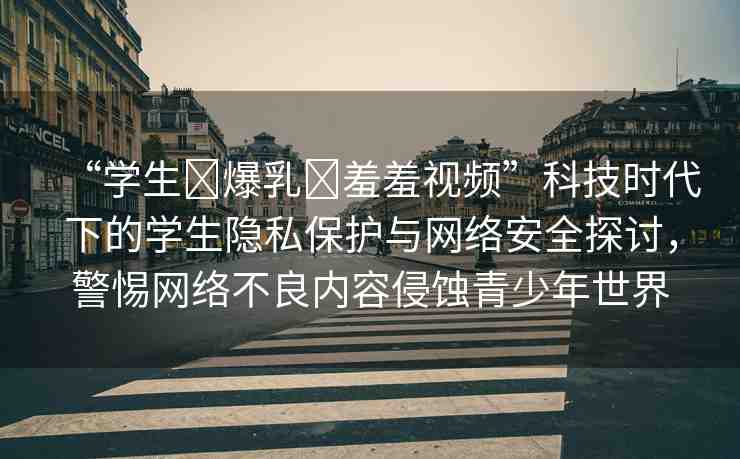 “學(xué)生?爆乳?羞羞視頻”科技時代下的學(xué)生隱私保護(hù)與網(wǎng)絡(luò)安全探討，警惕網(wǎng)絡(luò)不良內(nèi)容侵蝕青少年世界