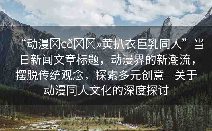 “動(dòng)漫?c??黃扒衣巨乳同人”當(dāng)日新聞文章標(biāo)題，動(dòng)漫界的新潮流，擺脫傳統(tǒng)觀念，探索多元?jiǎng)?chuàng)意—關(guān)于動(dòng)漫同人文化的深度探討