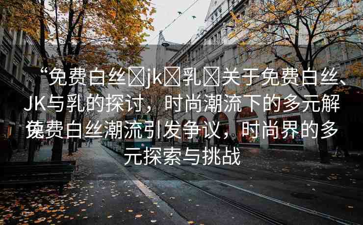 “免費(fèi)白絲?jk?乳?關(guān)于免費(fèi)白絲、JK與乳的探討，時(shí)尚潮流下的多元解讀
免費(fèi)白絲潮流引發(fā)爭議，時(shí)尚界的多元探索與挑戰(zhàn)