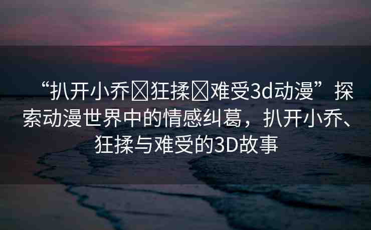 “扒開小喬?狂揉?難受3d動漫”探索動漫世界中的情感糾葛，扒開小喬、狂揉與難受的3D故事