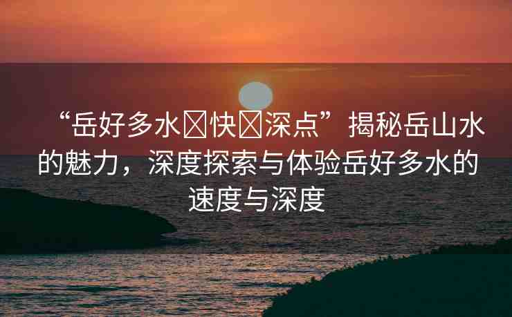 “岳好多水?快?深點(diǎn)”揭秘岳山水的魅力，深度探索與體驗(yàn)岳好多水的速度與深度