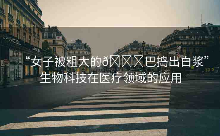 “女子被粗大的??巴搗出白漿”生物科技在醫(yī)療領(lǐng)域的應(yīng)用