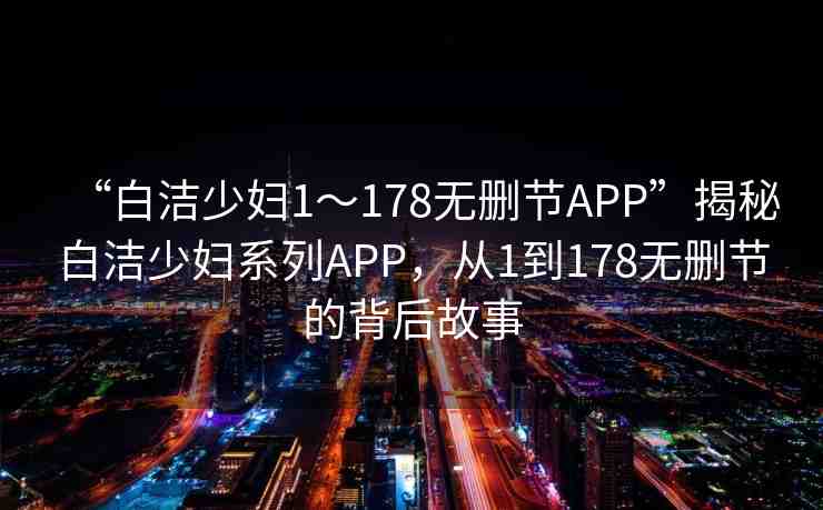 “白潔少婦1～178無刪節(jié)APP”揭秘白潔少婦系列APP，從1到178無刪節(jié)的背后故事