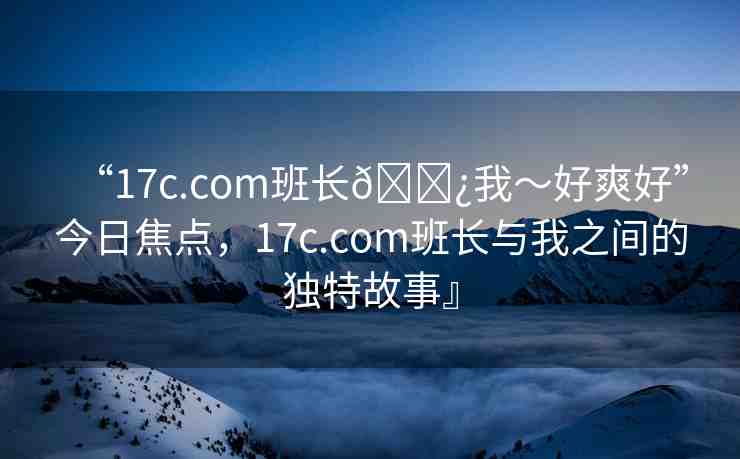 “17c.com班長??我～好爽好”今日焦點(diǎn)，17c.com班長與我之間的獨(dú)特故事』