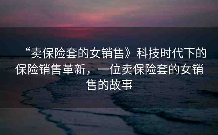 “賣保險套的女銷售》科技時代下的保險銷售革新，一位賣保險套的女銷售的故事