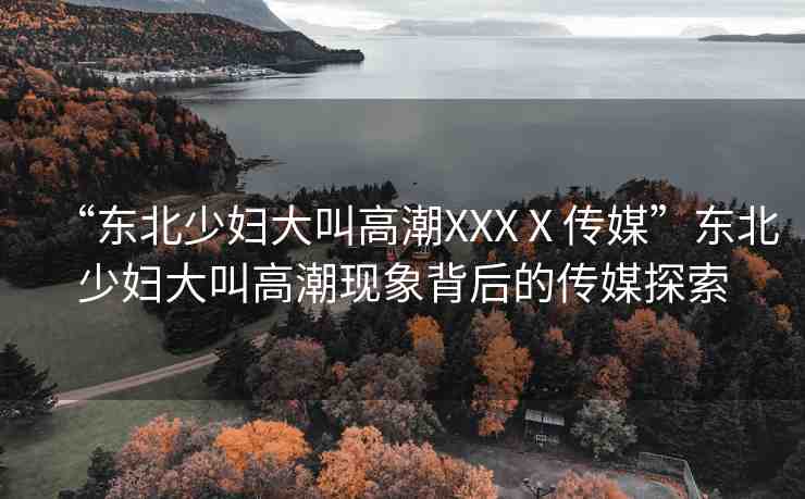 “東北少婦大叫高潮XXXⅩ傳媒”東北少婦大叫高潮現(xiàn)象背后的傳媒探索