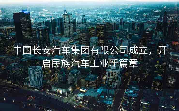 中國(guó)長(zhǎng)安汽車集團(tuán)有限公司成立，開啟民族汽車工業(yè)新篇章