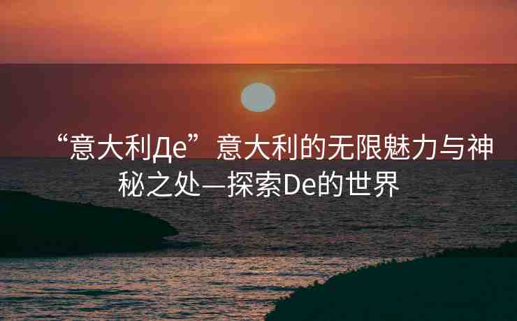 “意大利Дe”意大利的無限魅力與神秘之處—探索De的世界