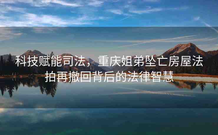 科技賦能司法，重慶姐弟墜亡房屋法拍再撤回背后的法律智慧