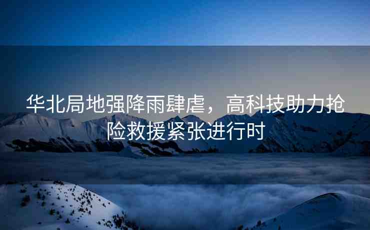 華北局地強降雨肆虐，高科技助力搶險救援緊張進(jìn)行時