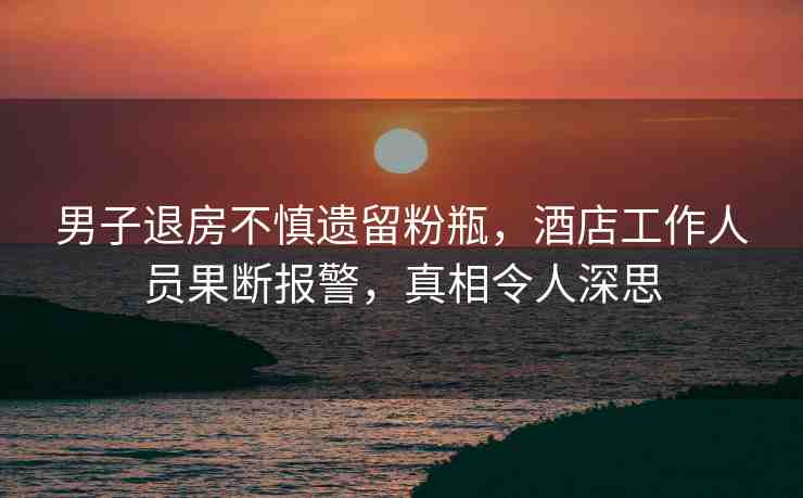 男子退房不慎遺留粉瓶，酒店工作人員果斷報警，真相令人深思