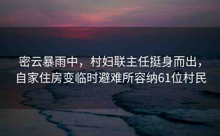 密云暴雨中，村婦聯(lián)主任挺身而出，自家住房變臨時避難所容納61位村民