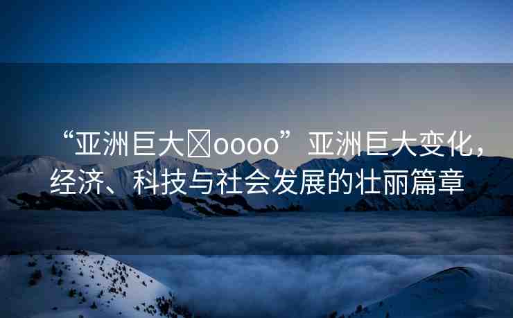 “亞洲巨大?oooo”亞洲巨大變化，經(jīng)濟(jì)、科技與社會發(fā)展的壯麗篇章