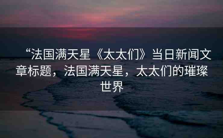 “法國滿天星《太太們》當日新聞文章標題，法國滿天星，太太們的璀璨世界
