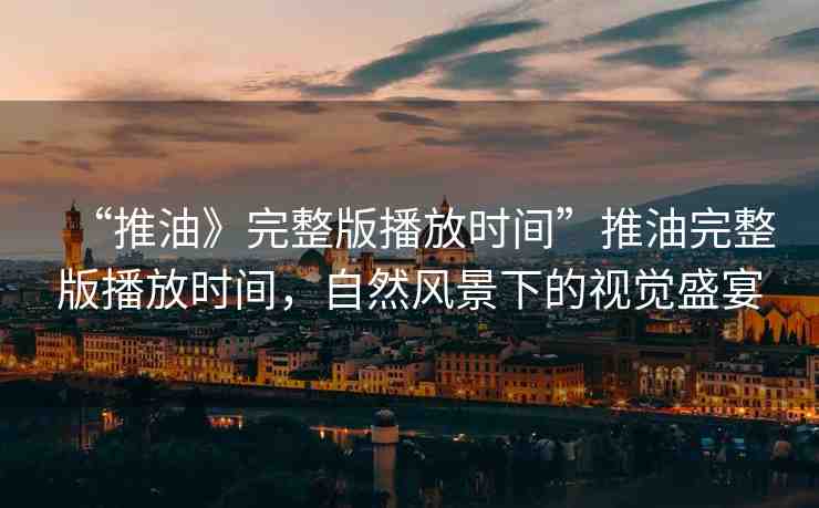 “推油》完整版播放時間”推油完整版播放時間，自然風(fēng)景下的視覺盛宴