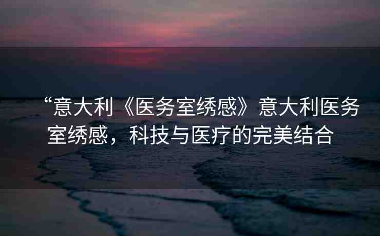 “意大利《醫(yī)務(wù)室繡感》意大利醫(yī)務(wù)室繡感，科技與醫(yī)療的完美結(jié)合