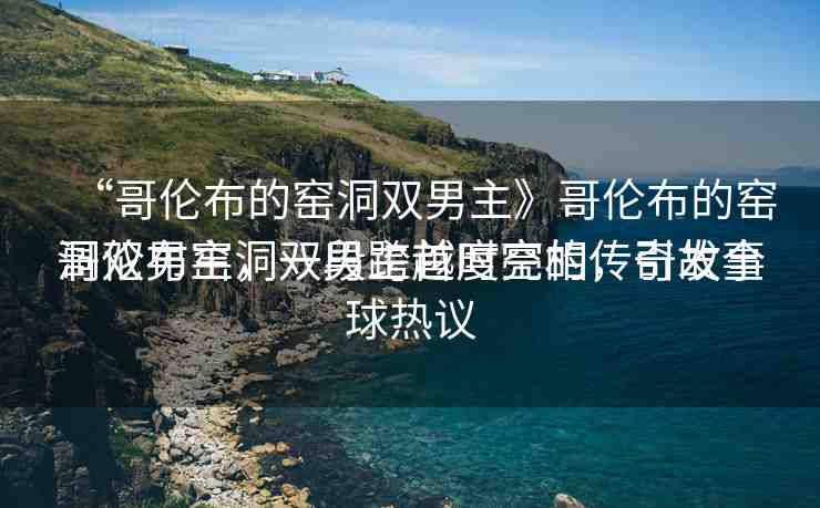 “哥倫布的窯洞雙男主》哥倫布的窯洞雙男主，一段跨越時(shí)空的傳奇故事
哥倫布窯洞雙男主首度亮相，引發(fā)全球熱議