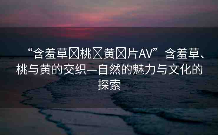 “含羞草?桃?黃?片AV”含羞草、桃與黃的交織—自然的魅力與文化的探索