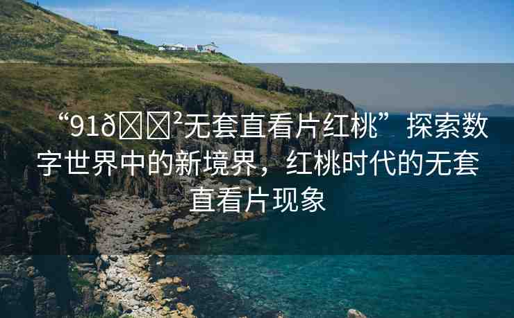 “91??無套直看片紅桃”探索數(shù)字世界中的新境界，紅桃時代的無套直看片現(xiàn)象