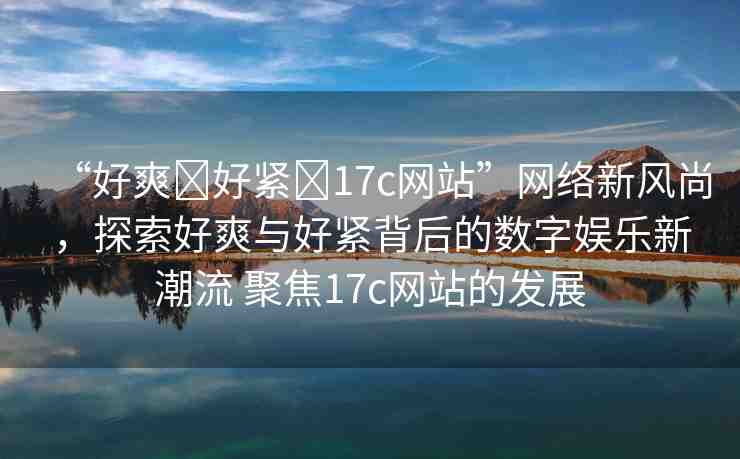 “好爽?好緊?17c網(wǎng)站”網(wǎng)絡(luò)新風尚，探索好爽與好緊背后的數(shù)字娛樂新潮流 聚焦17c網(wǎng)站的發(fā)展