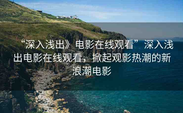 “深入淺出》電影在線觀看”深入淺出電影在線觀看，掀起觀影熱潮的新浪潮電影
