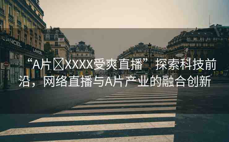 “A片?XXXX受爽直播”探索科技前沿，網(wǎng)絡(luò)直播與A片產(chǎn)業(yè)的融合創(chuàng)新
