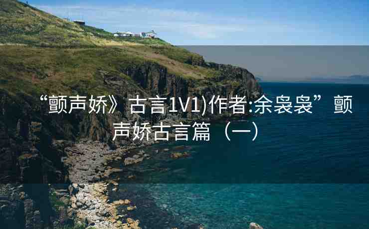 “顫聲嬌》古言1V1)作者:余裊裊”顫聲嬌古言篇（一）
