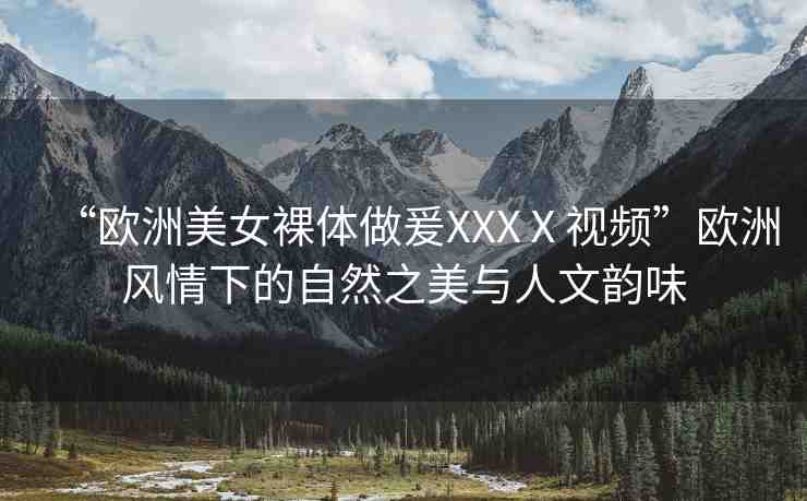 “歐洲美女裸體做爰XXXⅩ視頻”歐洲風(fēng)情下的自然之美與人文韻味
