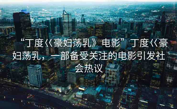 “丁度巜豪婦蕩乳》電影”丁度巜豪婦蕩乳，一部備受關(guān)注的電影引發(fā)社會熱議