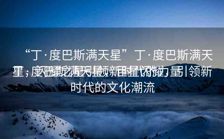 “丁·度巴斯?jié)M天星”丁·度巴斯?jié)M天星，閃耀之星引領(lǐng)新時代的力量
丁·度巴斯?jié)M天星，巨星閃耀，引領(lǐng)新時代的文化潮流
