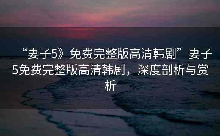 “妻子5》免費完整版高清韓劇”妻子5免費完整版高清韓劇，深度剖析與賞析