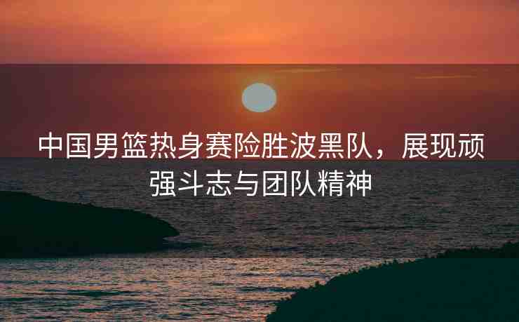 中國男籃熱身賽險(xiǎn)勝波黑隊(duì)，展現(xiàn)頑強(qiáng)斗志與團(tuán)隊(duì)精神