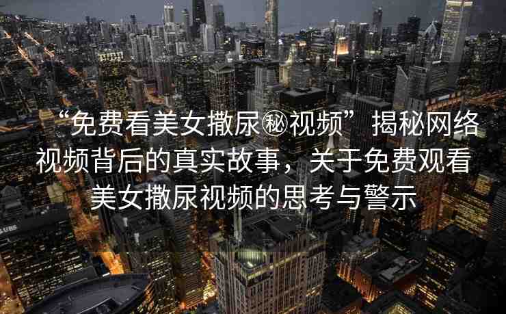 “免費看美女撒尿秘視頻”揭秘網絡視頻背后的真實故事，關于免費觀看美女撒尿視頻的思考與警示