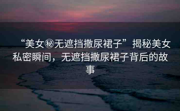 “美女秘?zé)o遮擋撒尿裙子”揭秘美女私密瞬間，無(wú)遮擋撒尿裙子背后的故事