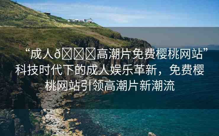“成人??高潮片免費櫻桃網(wǎng)站”科技時代下的成人娛樂革新，免費櫻桃網(wǎng)站引領(lǐng)高潮片新潮流