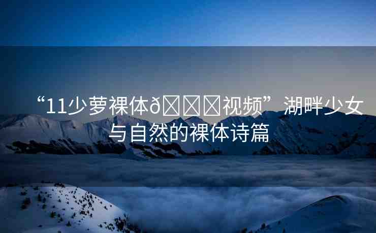 “11少蘿裸體??視頻”湖畔少女與自然的裸體詩(shī)篇