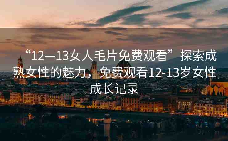“12—13女人毛片免費觀看”探索成熟女性的魅力，免費觀看12-13歲女性成長記錄
