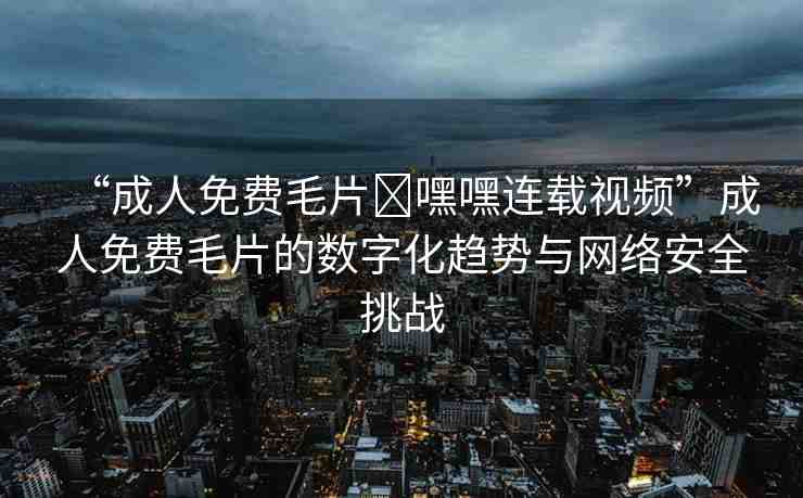“成人免費(fèi)毛片?嘿嘿連載視頻”成人免費(fèi)毛片的數(shù)字化趨勢與網(wǎng)絡(luò)安全挑戰(zhàn)