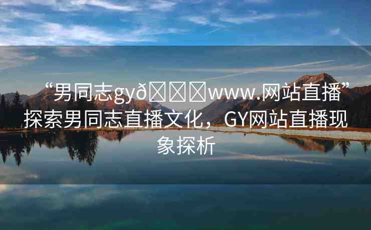 “男同志gy??www.網(wǎng)站直播”探索男同志直播文化，GY網(wǎng)站直播現(xiàn)象探析